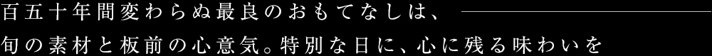 百五十年間変わらぬ最良のおもてなしは、旬の素材と板前の心意気。特別な日に、心に残る味わいを。
